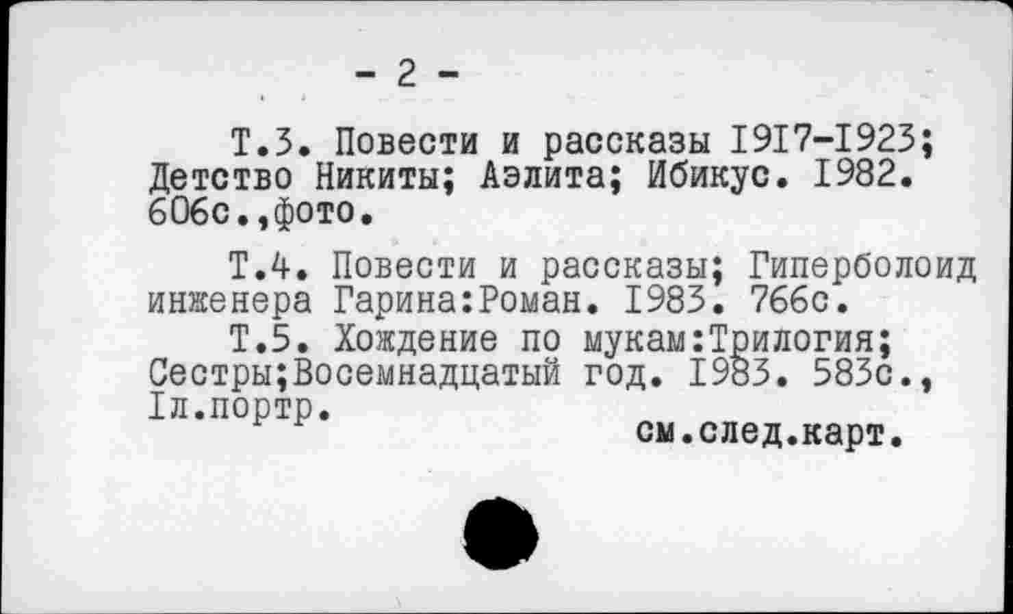 ﻿- 2 -
Т.З. Повести и рассказы 1917-1923; Детство Никиты; Аэлита; Ибикус. 1982. 606с.,фото.
Т.4. Повести и рассказы; Гиперболоид инженера Гарина:Роман. 1983. 766с.
Т.5. Хождение по мукам:Трилогия; Сестры;Восемнадцатый год. 1983. 583с., Тл.портр.
см.след.карт.